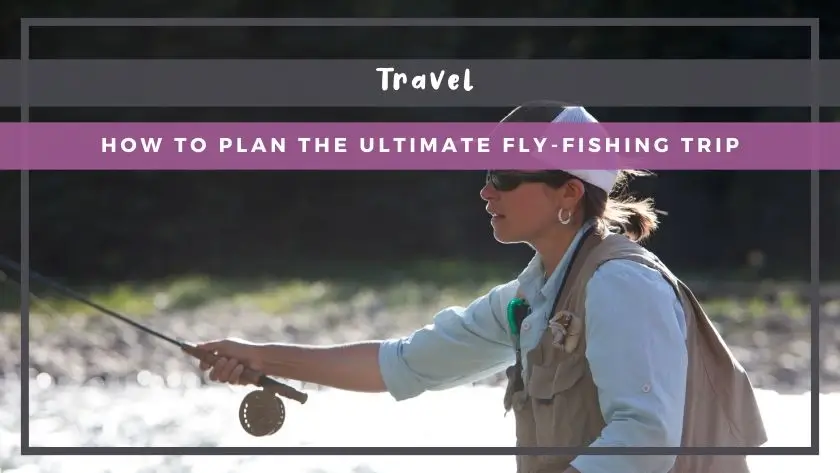 How to Plan the Ultimate Fly-Fishing Trip