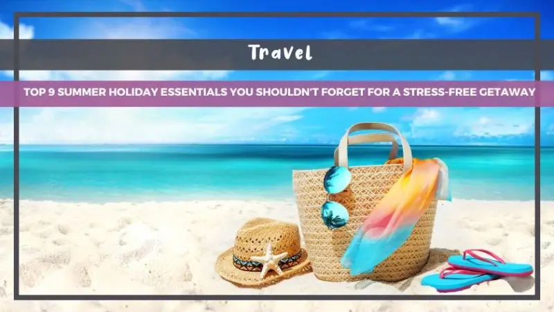 Top 9 Summer Holiday Essentials You Shouldn’t Forget for a Stress-Free Getaway